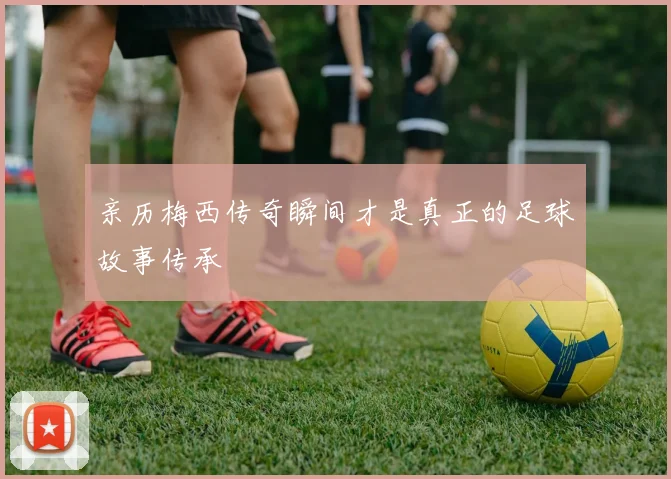 亲历梅西传奇瞬间才是真正的足球故事传承