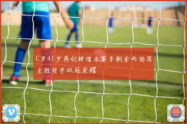C罗41岁再创辉煌本赛季剩余两场若全胜将夺双冠荣耀