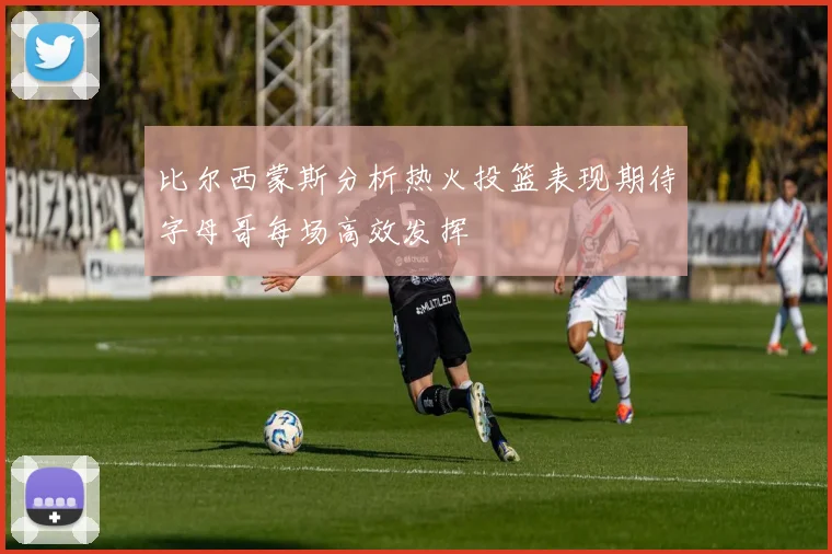 比尔西蒙斯分析热火投篮表现期待字母哥每场高效发挥