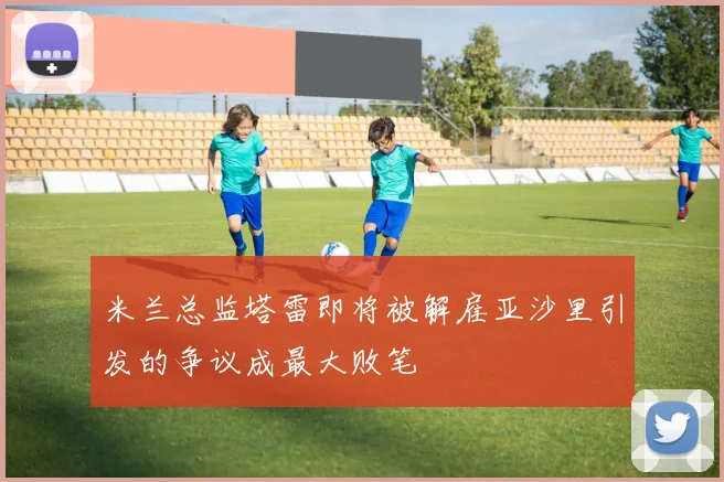 米兰总监塔雷即将被解雇亚沙里引发的争议成最大败笔