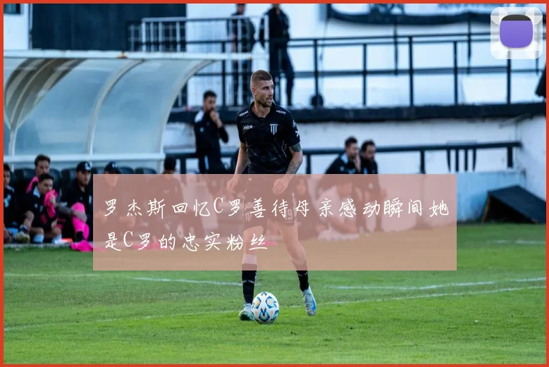 罗杰斯回忆C罗善待母亲感动瞬间她是C罗的忠实粉丝