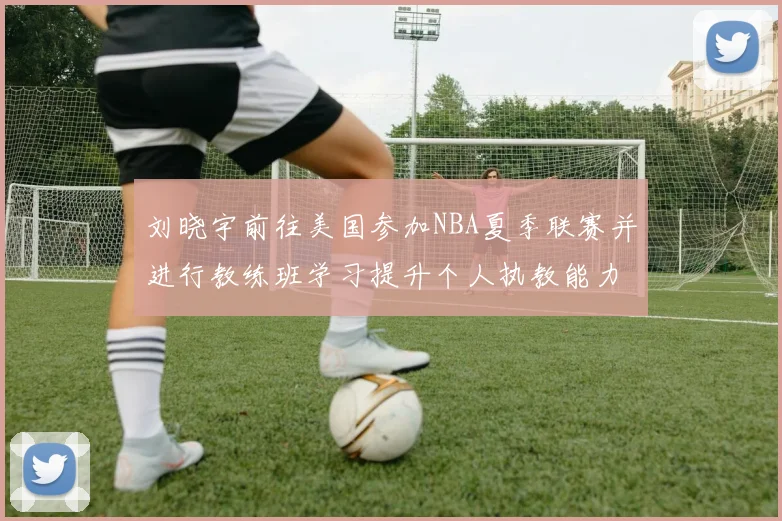 刘晓宇前往美国参加NBA夏季联赛并进行教练班学习提升个人执教能力