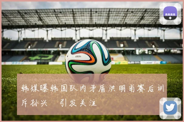 韩媒曝韩国队内矛盾洪明甫赛后训斥孙兴慜引发关注