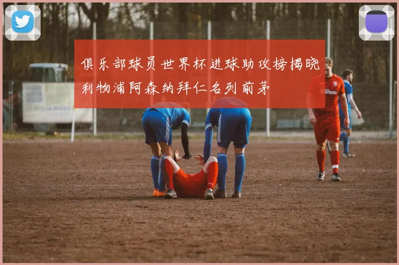俱乐部球员世界杯进球助攻榜揭晓利物浦阿森纳拜仁名列前茅