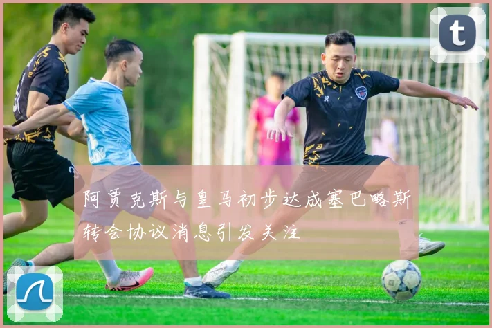阿贾克斯与皇马初步达成塞巴略斯转会协议消息引发关注