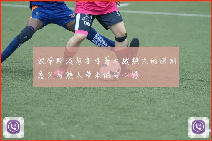 波蒂斯谈与字母哥共战热火的深刻意义与熟人带来的安心感