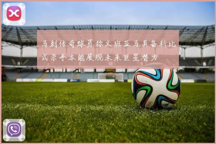 马刺传奇球员称文班亚马具备科比式杀手本能展现未来巨星潜力