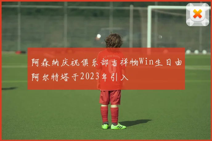 阿森纳庆祝俱乐部吉祥物Win生日由阿尔特塔于2023年引入