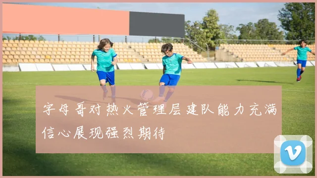 字母哥对热火管理层建队能力充满信心展现强烈期待